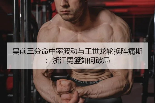 吴前三分命中率波动与王世龙轮换阵痛期：浙江男篮如何破局